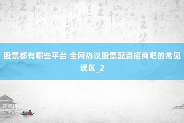 股票都有哪些平台 全网热议股票配资招商吧的常见误区_2