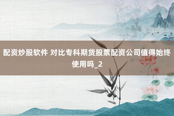 配资炒股软件 对比专科期货股票配资公司值得始终使用吗_2