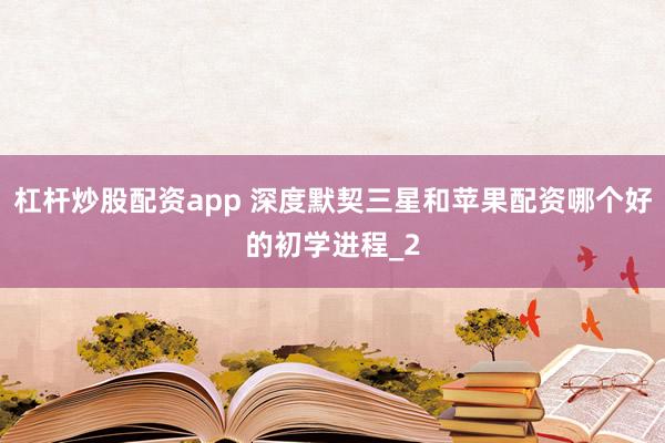 杠杆炒股配资app 深度默契三星和苹果配资哪个好的初学进程_2
