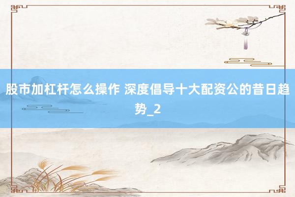 股市加杠杆怎么操作 深度倡导十大配资公的昔日趋势_2