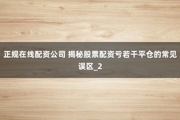 正规在线配资公司 揭秘股票配资亏若干平仓的常见误区_2