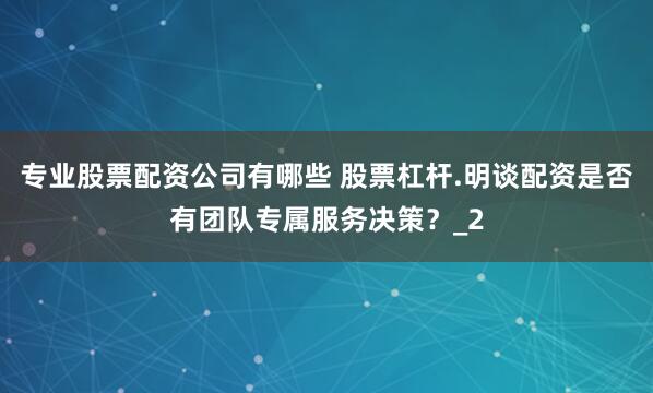 专业股票配资公司有哪些 股票杠杆.明谈配资是否有团队专属服务决策？_2