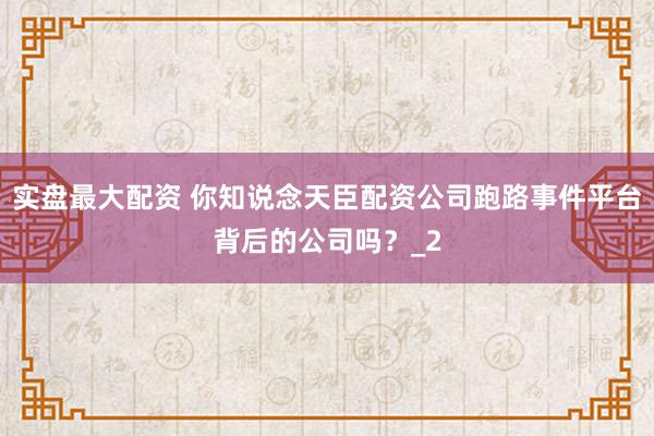 实盘最大配资 你知说念天臣配资公司跑路事件平台背后的公司吗？_2