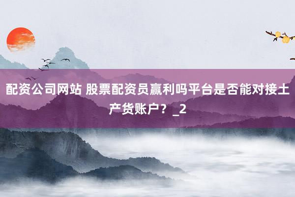 配资公司网站 股票配资员赢利吗平台是否能对接土产货账户？_2