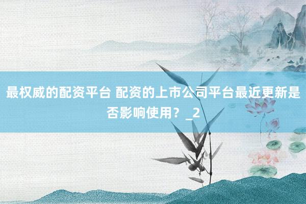 最权威的配资平台 配资的上市公司平台最近更新是否影响使用？_2