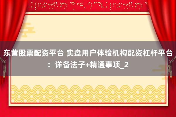 东营股票配资平台 实盘用户体验机构配资杠杆平台：详备法子+精通事项_2