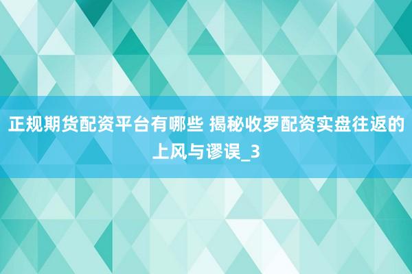 正规期货配资平台有哪些 揭秘收罗配资实盘往返的上风与谬误_3