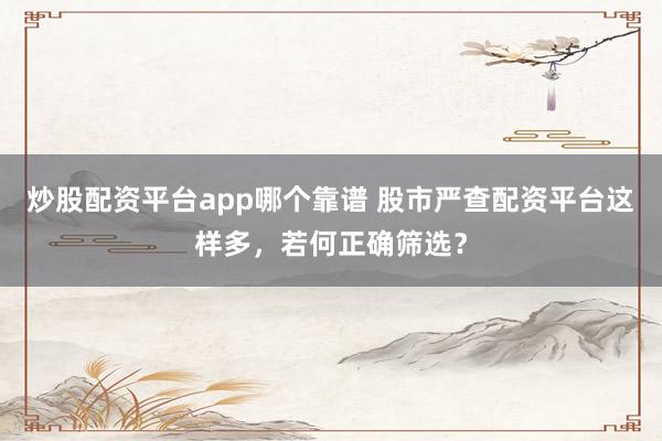 炒股配资平台app哪个靠谱 股市严查配资平台这样多，若何正确筛选？