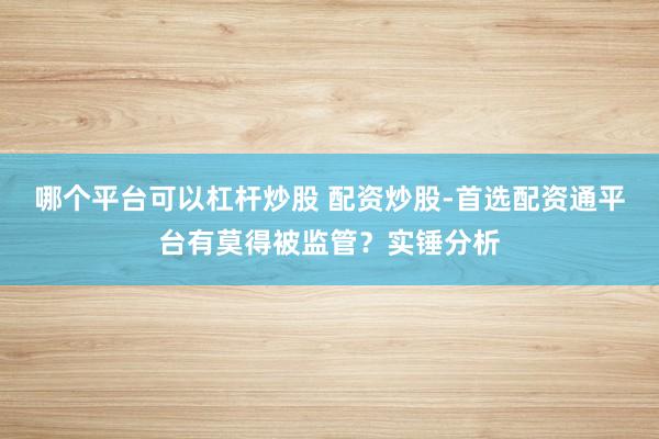 哪个平台可以杠杆炒股 配资炒股-首选配资通平台有莫得被监管？实锤分析