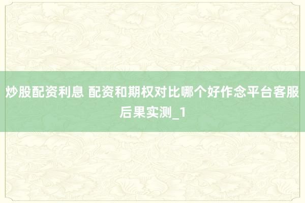 炒股配资利息 配资和期权对比哪个好作念平台客服后果实测_1