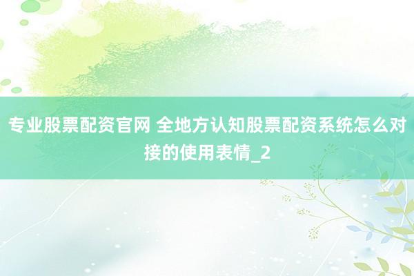 专业股票配资官网 全地方认知股票配资系统怎么对接的使用表情_2