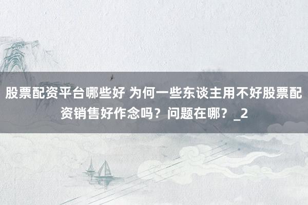 股票配资平台哪些好 为何一些东谈主用不好股票配资销售好作念吗？问题在哪？_2