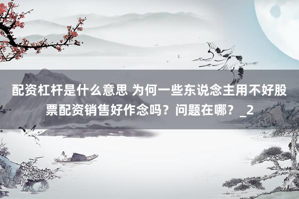 配资杠杆是什么意思 为何一些东说念主用不好股票配资销售好作念吗？问题在哪？_2