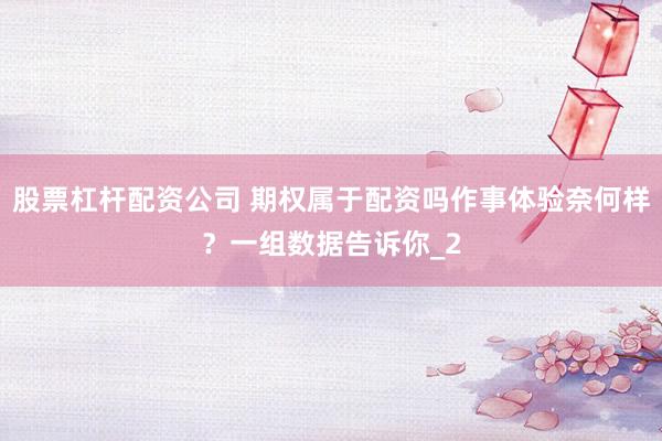 股票杠杆配资公司 期权属于配资吗作事体验奈何样？一组数据告诉你_2