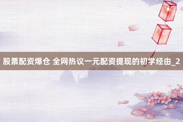 股票配资爆仓 全网热议一元配资提现的初学经由_2