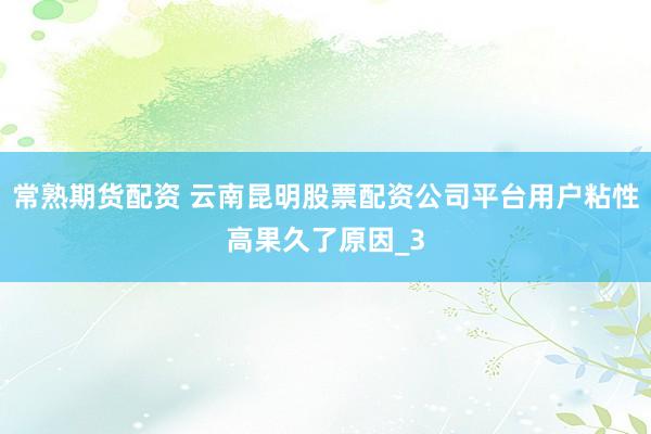 常熟期货配资 云南昆明股票配资公司平台用户粘性高果久了原因_3