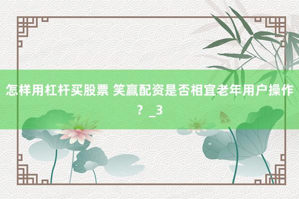 怎样用杠杆买股票 笑赢配资是否相宜老年用户操作？_3