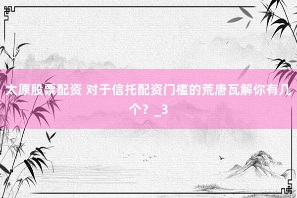 太原股票配资 对于信托配资门槛的荒唐瓦解你有几个？_3