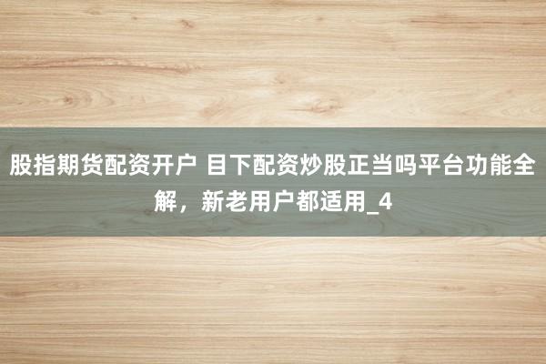 股指期货配资开户 目下配资炒股正当吗平台功能全解，新老用户都适用_4