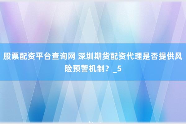 股票配资平台查询网 深圳期货配资代理是否提供风险预警机制？_5