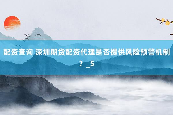 配资查询 深圳期货配资代理是否提供风险预警机制？_5