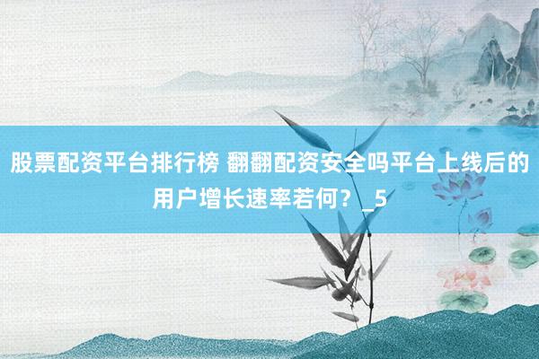 股票配资平台排行榜 翻翻配资安全吗平台上线后的用户增长速率若何？_5