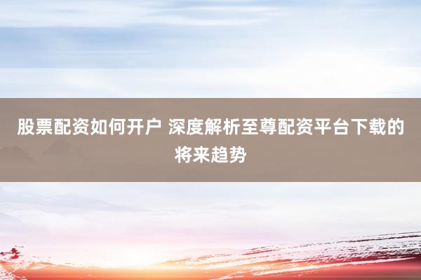 股票配资如何开户 深度解析至尊配资平台下载的将来趋势