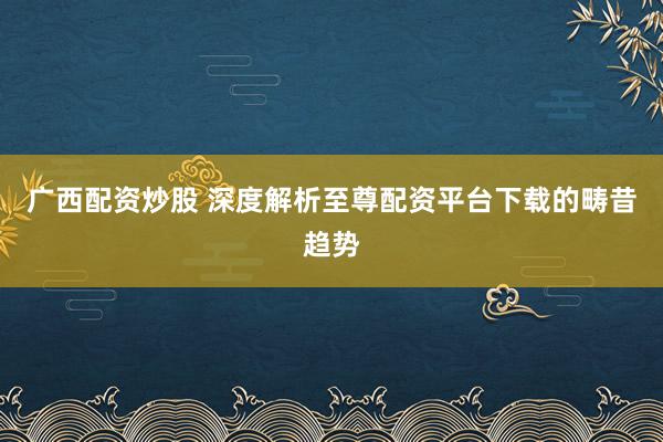 广西配资炒股 深度解析至尊配资平台下载的畴昔趋势