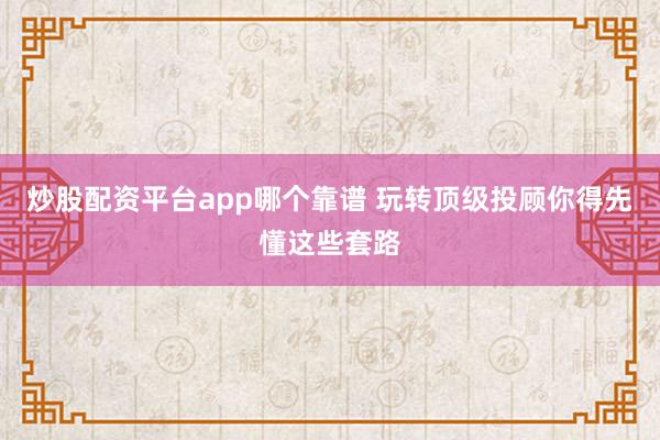 炒股配资平台app哪个靠谱 玩转顶级投顾你得先懂这些套路