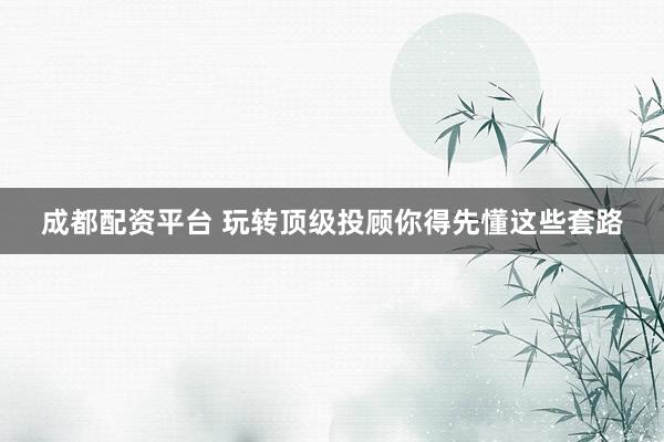 成都配资平台 玩转顶级投顾你得先懂这些套路