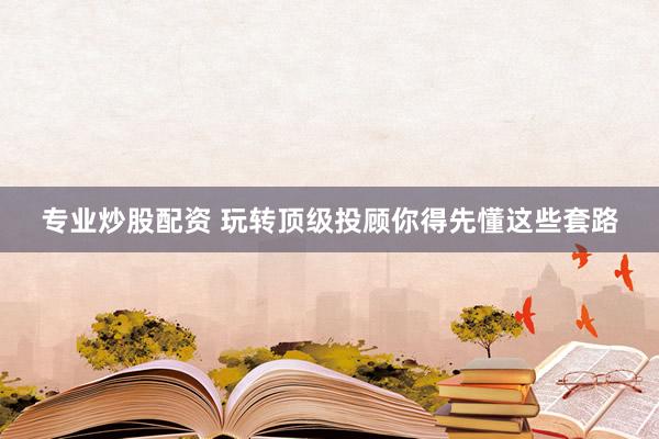 专业炒股配资 玩转顶级投顾你得先懂这些套路