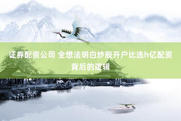 证券配资公司 全想法明白炒股开户比选h亿配资背后的逻辑