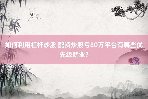 如何利用杠杆炒股 配资炒股亏80万平台有哪些优先级就业？