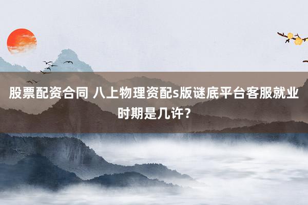股票配资合同 八上物理资配s版谜底平台客服就业时期是几许？