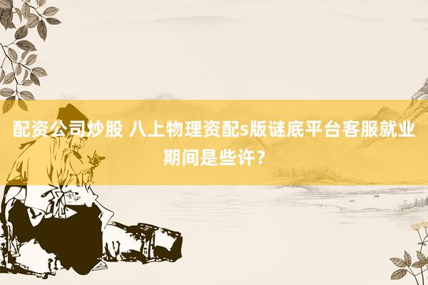 配资公司炒股 八上物理资配s版谜底平台客服就业期间是些许？