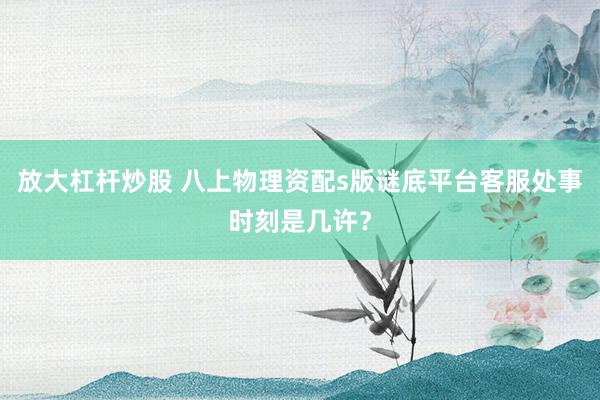放大杠杆炒股 八上物理资配s版谜底平台客服处事时刻是几许？