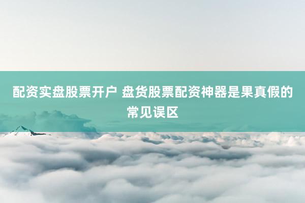 配资实盘股票开户 盘货股票配资神器是果真假的常见误区