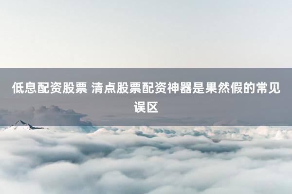 低息配资股票 清点股票配资神器是果然假的常见误区