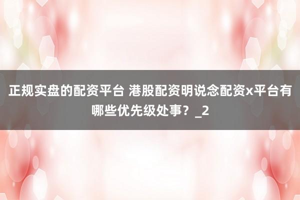 正规实盘的配资平台 港股配资明说念配资x平台有哪些优先级处事？_2