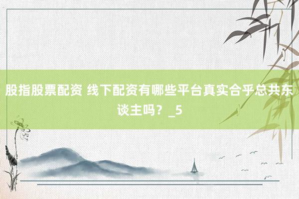 股指股票配资 线下配资有哪些平台真实合乎总共东谈主吗？_5