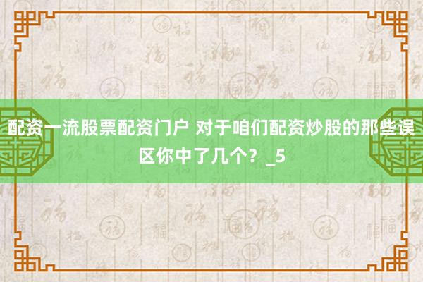 配资一流股票配资门户 对于咱们配资炒股的那些误区你中了几个？_5