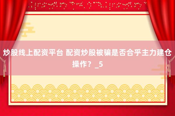 炒股线上配资平台 配资炒股被骗是否合乎主力建仓操作?_5
