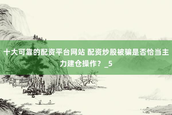 十大可靠的配资平台网站 配资炒股被骗是否恰当主力建仓操作?_5