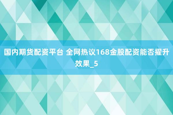 国内期货配资平台 全网热议168金股配资能否擢升效果_5