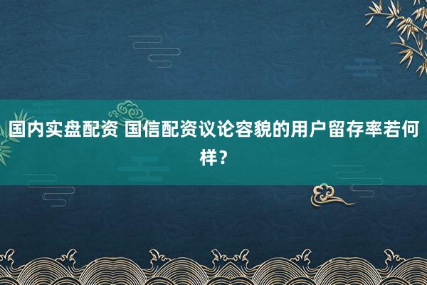 国内实盘配资 国信配资议论容貌的用户留存率若何样？