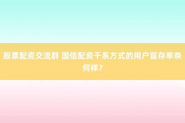 股票配资交流群 国信配资干系方式的用户留存率奈何样？