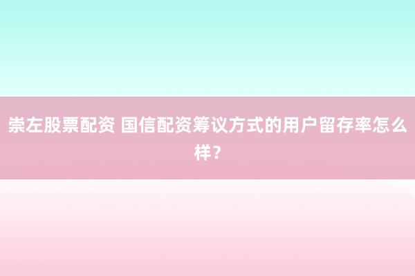 崇左股票配资 国信配资筹议方式的用户留存率怎么样？