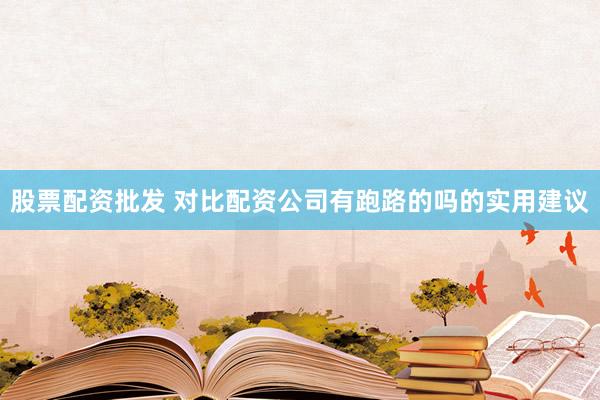 股票配资批发 对比配资公司有跑路的吗的实用建议
