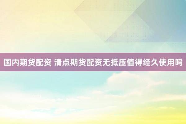 国内期货配资 清点期货配资无抵压值得经久使用吗