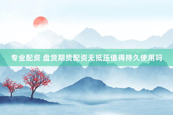 专业配资 盘货期货配资无抵压值得持久使用吗